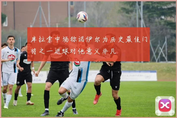 库拉索中场称诺伊尔为历史最佳门将之一进球对他意义非凡