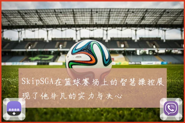 SkipSGA在篮球赛场上的智慧操控展现了他非凡的实力与决心