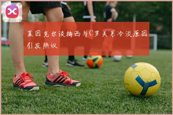 莱因克尔谈梅西与C罗关系冷淡原因引发热议