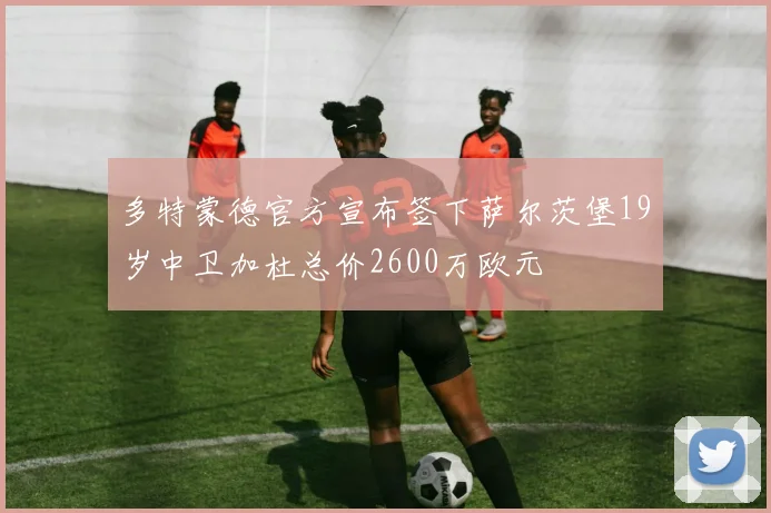 多特蒙德官方宣布签下萨尔茨堡19岁中卫加杜总价2600万欧元