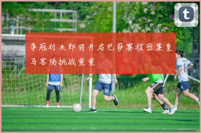 争冠对决即将开启巴萨赛程密集皇马客场挑战重重