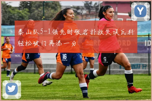 泰山队5-1领先时张岩扑救失误瓦科轻松破门再添一分