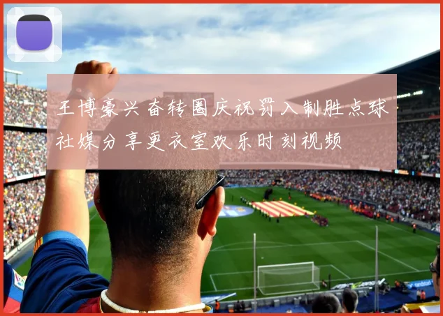 王博豪兴奋转圈庆祝罚入制胜点球社媒分享更衣室欢乐时刻视频