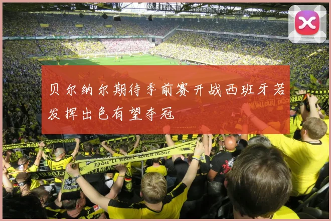 贝尔纳尔期待季前赛开战西班牙若发挥出色有望夺冠