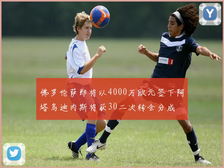 佛罗伦萨即将以4000万欧元签下阿塔乌迪内斯将获30二次转会分成