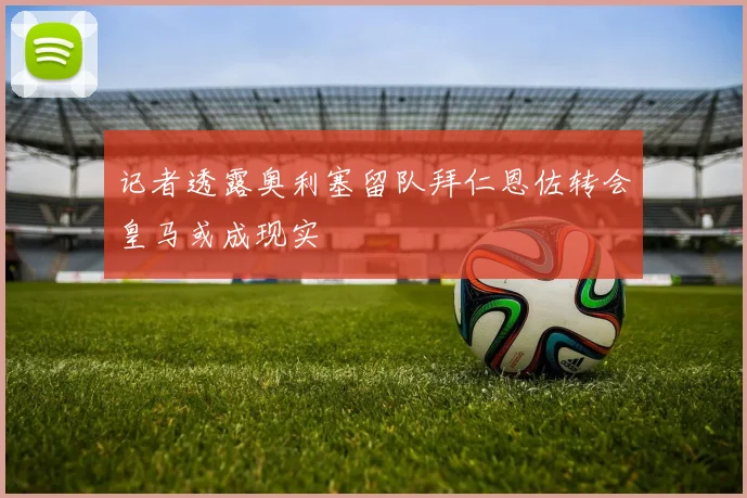 记者透露奥利塞留队拜仁恩佐转会皇马或成现实