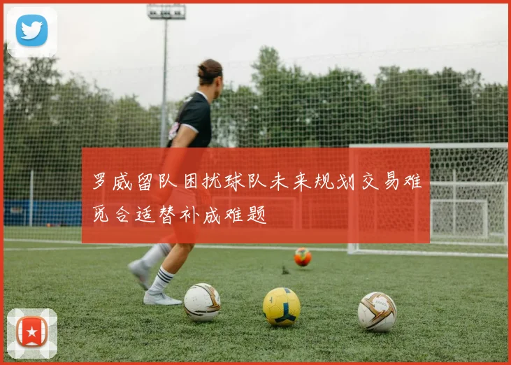 罗威留队困扰球队未来规划交易难觅合适替补成难题
