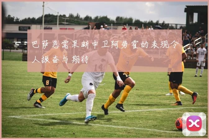 巴萨急需果断中卫阿劳霍的表现令人振奋与期待