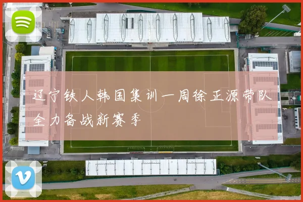 辽宁铁人韩国集训一周徐正源带队全力备战新赛季