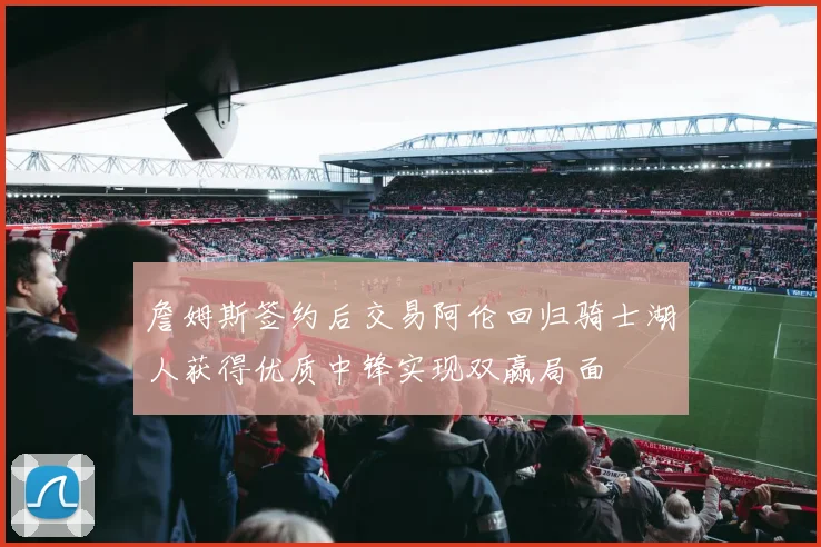 詹姆斯签约后交易阿伦回归骑士湖人获得优质中锋实现双赢局面