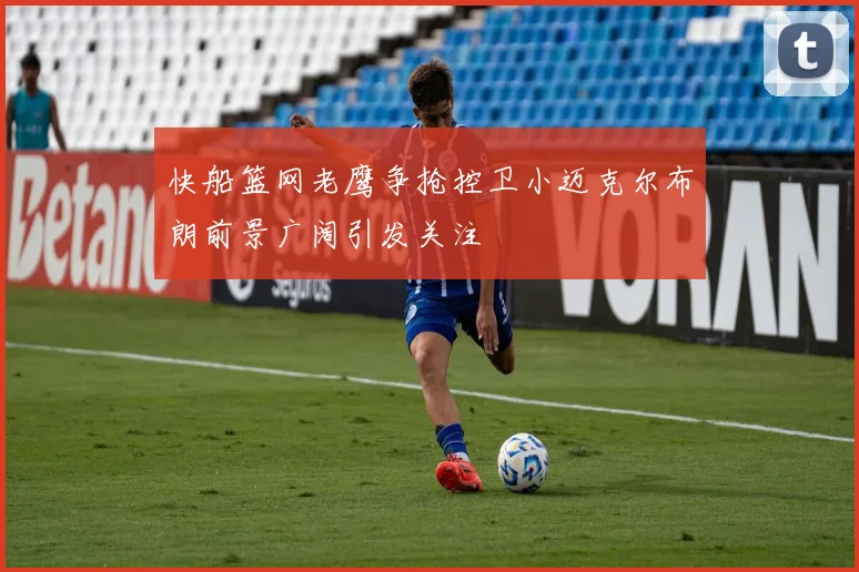 快船篮网老鹰争抢控卫小迈克尔布朗前景广阔引发关注