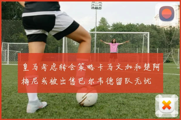 皇马考虑转会策略卡马文加和楚阿梅尼或被出售巴尔韦德留队无忧