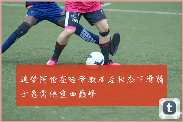 追梦阿伦在哈登激活后状态下滑骑士急需他重回巅峰