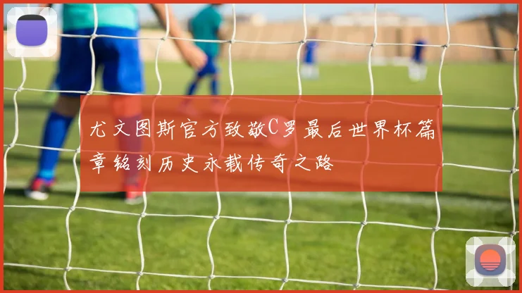 尤文图斯官方致敬C罗最后世界杯篇章铭刻历史永载传奇之路