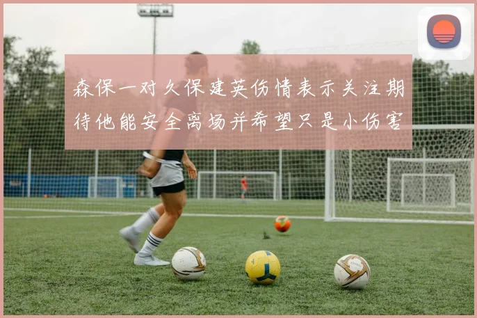 森保一对久保建英伤情表示关注期待他能安全离场并希望只是小伤害