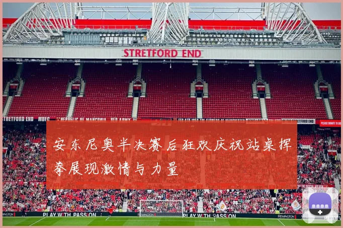 安东尼奥半决赛后狂欢庆祝站桌挥拳展现激情与力量