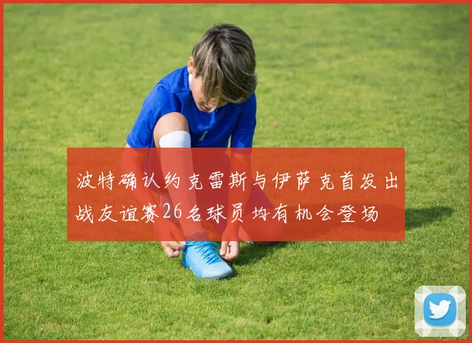 波特确认约克雷斯与伊萨克首发出战友谊赛26名球员均有机会登场