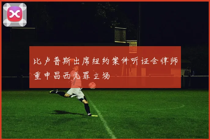 比卢普斯出席纽约案件听证会律师重申昌西无罪立场