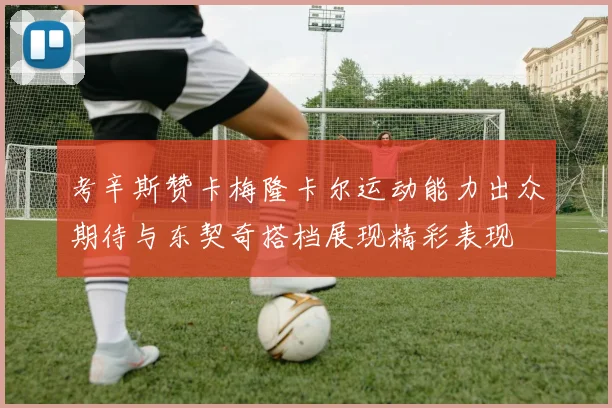 考辛斯赞卡梅隆卡尔运动能力出众期待与东契奇搭档展现精彩表现