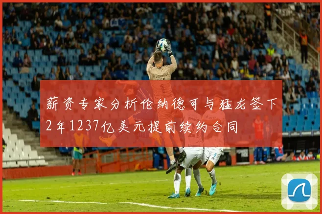 薪资专家分析伦纳德可与猛龙签下2年1237亿美元提前续约合同