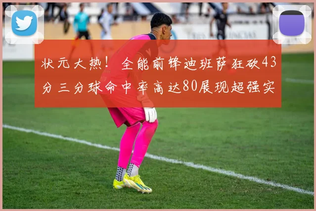状元大热！全能前锋迪班萨狂砍43分三分球命中率高达80展现超强实力